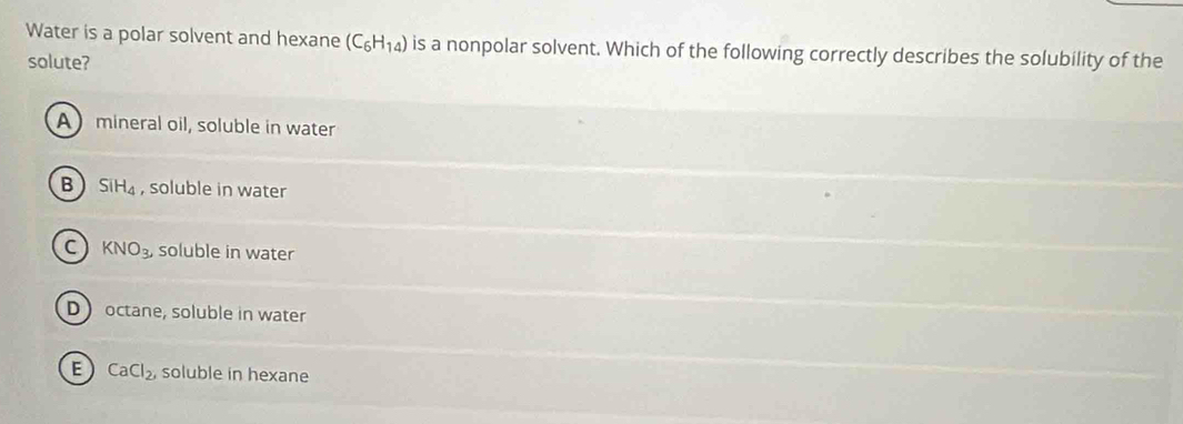 Water is a polar solvent and hexane (C_6H_14) is a nonpolar solvent. Which of the following correctly describes the solubility of the
solute?
A mineral oil, soluble in water
B SiH_4 , soluble in water
C KNO_3, soluble in water
D octane, soluble in water
E CaCl_2, soluble in hexane