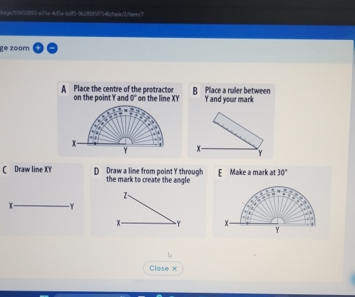 kage/93650093-e31e-4d5a-bdf5-9b2f095f754b/task/2/item/7
ge zoom
A Place the centre of the protractor B Place a ruler between
on the point Y and 0° on the line XY Y and your mark
C Draw line XY D Draw a line from point Y through E Make a mark at 30°
the mark to create the angle

Close X