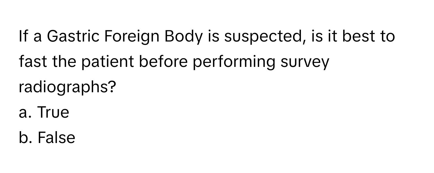 If a Gastric Foreign Body is suspected, is it best to fast the patient before performing survey radiographs?

a. True
b. False