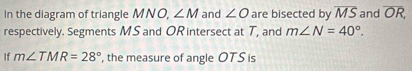 In the diagram of triangle MNO, ∠ M and ∠ O are bisected by overline MS and overline OR, 
respectively. Segments MS and OR intersect at T, and m∠ N=40°. 
If m∠ TMR=28° , the measure of angle OTS is