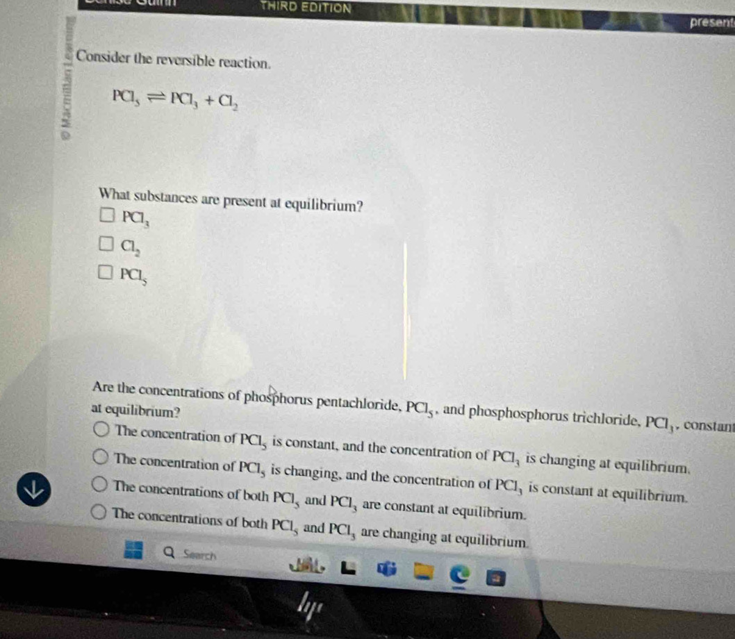 THIRD EDITION
present
Consider the reversible reaction.
; PCl_5leftharpoons PCl_3+Cl_2
What substances are present at equilibrium?
PCl_3
Cl_2
PCl_5
Are the concentrations of phosphorus pentachloride,
at equilibrium? PCl_5 , and phosphosphorus trichloride, PCl_3 , constan
The concentration of PCl_5 is constant, and the concentration of PCl_3 is changing at equilibrium.
The concentration of PCl_5 is changing, and the concentration of I^xC] is constant at equilibrium.
The concentrations of both PCl_5 and PCl_3 are constant at equilibrium.
The concentrations of both PCl_5 and PCl_3 are changing at equilibrium
Search