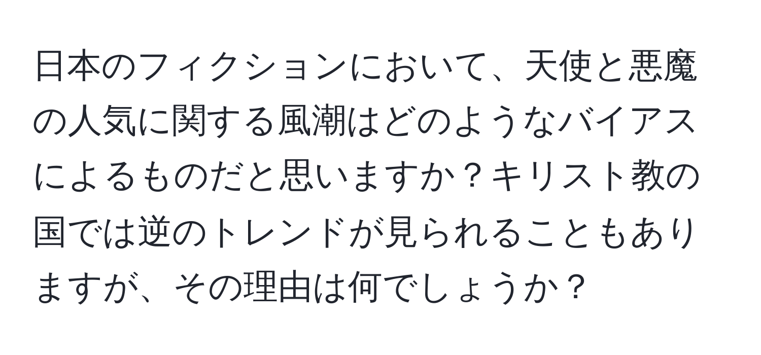 日本のフィクションにおいて、天使と悪魔の人気に関する風潮はどのようなバイアスによるものだと思いますか？キリスト教の国では逆のトレンドが見られることもありますが、その理由は何でしょうか？