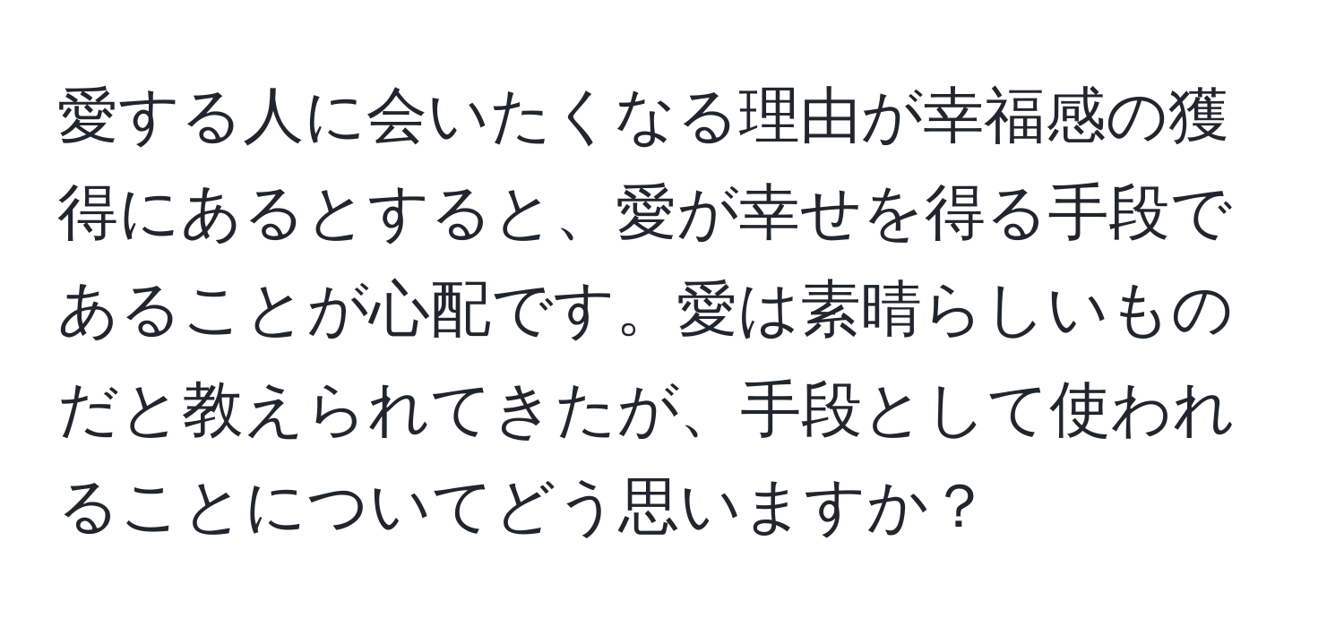 愛する人に会いたくなる理由が幸福感の獲得にあるとすると、愛が幸せを得る手段であることが心配です。愛は素晴らしいものだと教えられてきたが、手段として使われることについてどう思いますか？