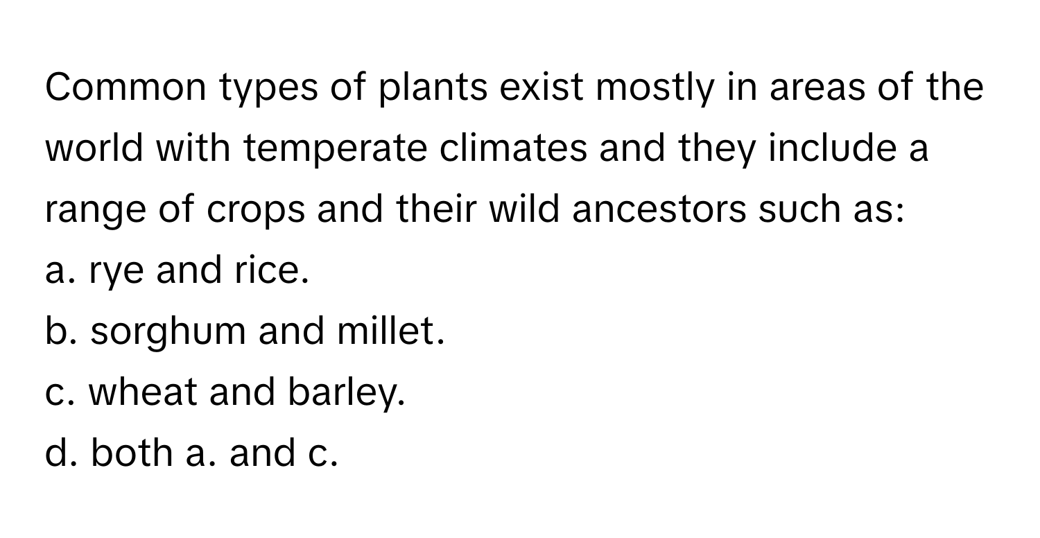 Common types of plants exist mostly in areas of the world with temperate climates and they include a range of crops and their wild ancestors such as:

a. rye and rice.
b. sorghum and millet.
c. wheat and barley.
d. both a. and c.