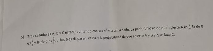 Tres cazadores A, B y C están apuntando con sus rifles a un venado. La probabilidad de que acierte A es  4/5  , la de B 
e  3/6  la de C es  3/4 . Si los tres disparan, calcular la probabilidad de que acierte A γ B y que falle C.