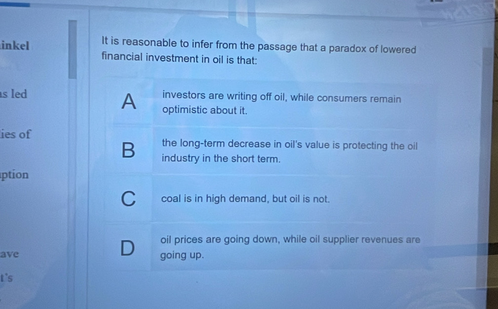 inkel
It is reasonable to infer from the passage that a paradox of lowered
financial investment in oil is that:
s led investors are writing off oil, while consumers remain
A optimistic about it.
lies of
the long-term decrease in oil's value is protecting the oil
B industry in the short term.
ption
C__ coal is in high demand, but oil is not.
D oil prices are going down, while oil supplier revenues are
ave going up.
t's