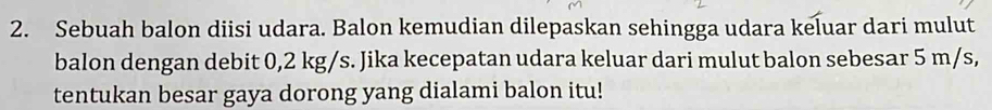 Sebuah balon diisi udara. Balon kemudian dilepaskan sehingga udara keluar dari mulut 
balon dengan debit 0,2 kg/s. Jika kecepatan udara keluar dari mulut balon sebesar 5 m/s, 
tentukan besar gaya dorong yang dialami balon itu!