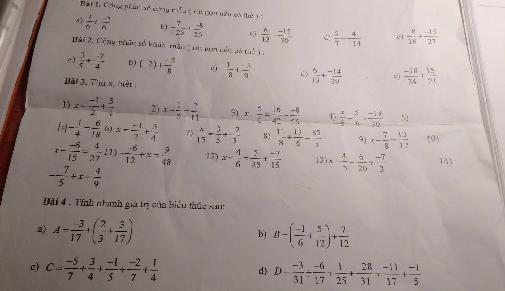 Cộng phân số cùng mẫu ( rút gọn nếu có thể ) :
a)  1/6 + (-5)/6 
b)  7/-25 + (-8)/25 
c)  6/13 + (-15)/39  d)  5/7 + 4/-14   (-8)/18 + (-15)/27 
e)
Bài 2. Cộng phân số khác mẫu ( rút gọn nếu có thể ) :
a)  3/5 + (-7)/4  b) (-2)+ (-5)/8  c)  1/-8 + (-5)/9  d)  6/13 + (-14)/39 
e)  (-18)/24 + 15/21 
Bài 3. Tìm x, biết :
1) x= (-1)/2 + 3/4 
2) x- 1/5 = 2/11  3) x- 5/6 = 16/42 + (-8)/56  4)  x/5 = 5/6 + (-19)/30  5)
|x|- 1/4 = 6/18  6) x= (-1)/2 + 3/4  7)  x/15 = 3/5 + (-2)/3  8)  11/8 + 13/6 = 85/x 
9) x- 7/8 = 13/12  10)
x- (-6)/15 = 4/27 11)- (-6)/12 +x= 9/48  12) x- 4/6 = 5/25 + (-7)/15  13) x- 4/5 = 6/20 + (-7)/3  14)
- (-7)/5 +x= 4/9 
Bài 4 . Tính nhanh giá trị của biểu thức sau:
a) A= (-3)/17 +( 2/3 + 3/17 ) b) B=( (-1)/6 + 5/12 )+ 7/12 
c) C= (-5)/7 + 3/4 + (-1)/5 + (-2)/7 + 1/4 
d) D= (-3)/31 + (-6)/17 + 1/25 + (-28)/31 + (-11)/17 + (-1)/5 