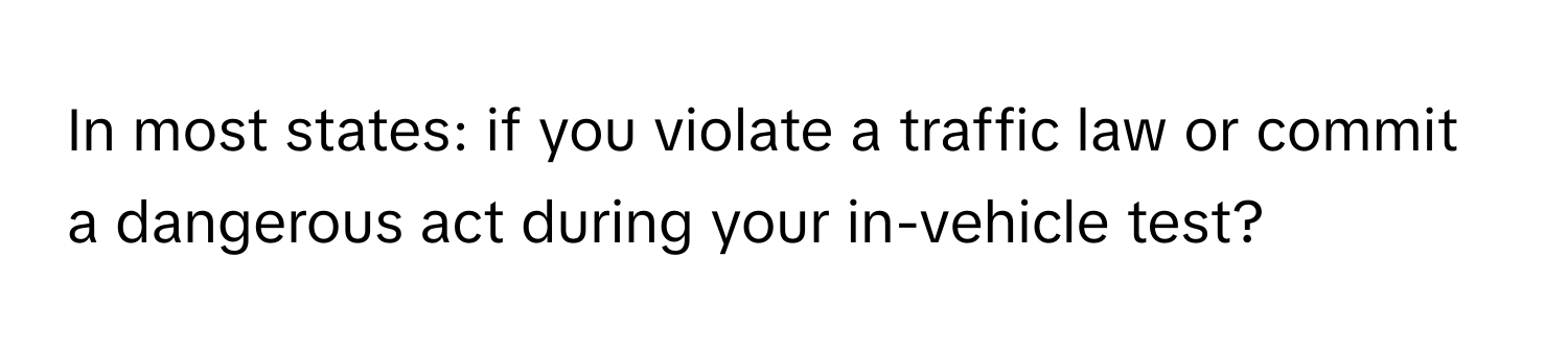 In most states: if you violate a traffic law or commit a dangerous act during your in-vehicle test?