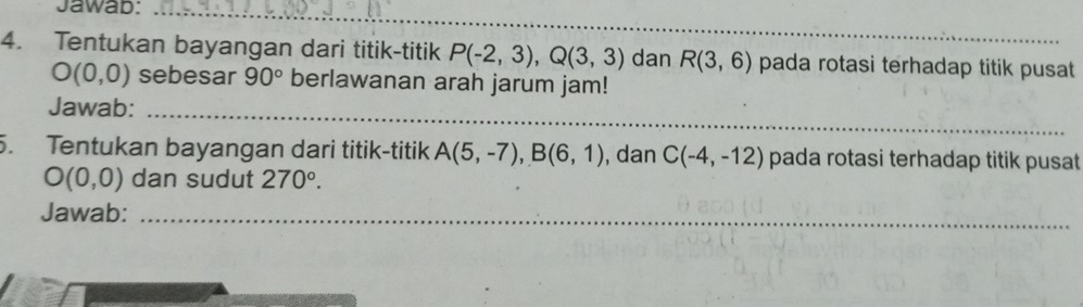 Jawab:_ 
4. Tentukan bayangan dari titik-titik P(-2,3), Q(3,3) dan R(3,6) pada rotasi terhadap titik pusat
O(0,0) sebesar 90° berlawanan arah jarum jam! 
Jawab:_ 
5. Tentukan bayangan dari titik-titik A(5,-7), B(6,1) , dan C(-4,-12) pada rotasi terhadap titik pusat
O(0,0) dan sudut 270°. 
Jawab:_