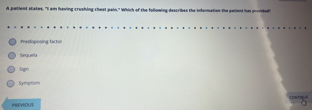 A patient states, "I am having crushing chest pain." Which of the following describes the information the patient has provided?
Predisposing factor
Sequela
Sign
Symptom
CONTINUE
PREVIOUS