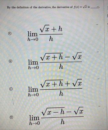 By the definition of the derivative, the derivative of f(x)=sqrt(x) is_ 
limlimits _hto 0 (sqrt(x)+h)/h 
limlimits _hto 0 (sqrt(x+h)-sqrt(x))/h 
limlimits _hto 0 (sqrt(x+h)+sqrt(x))/h 
limlimits _hto 0 (sqrt(x-h)-sqrt(x))/h 