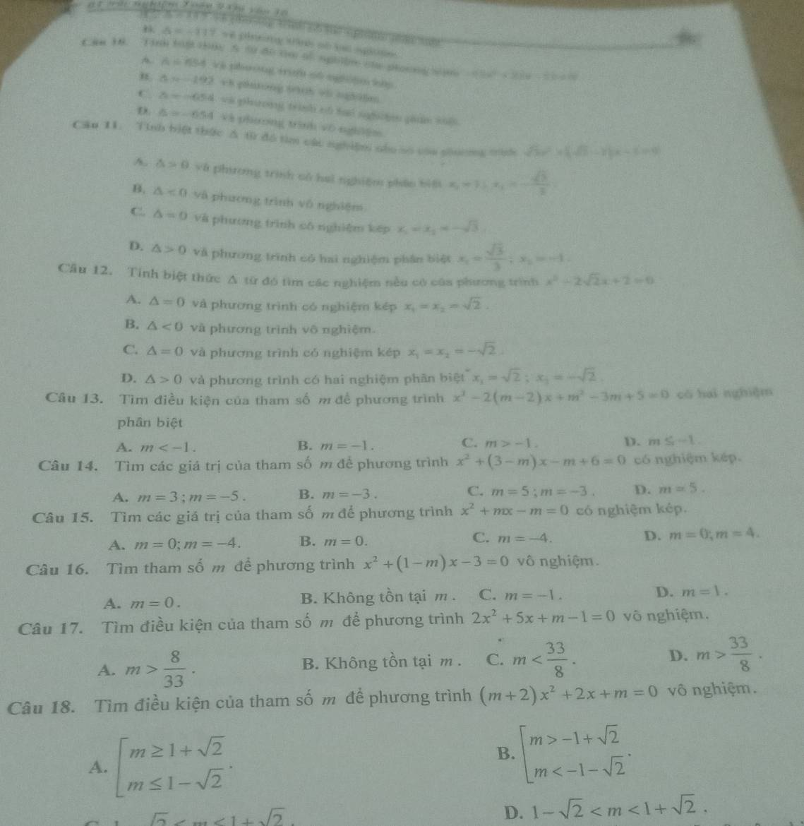 Delta =-117 ve plneng tih of ls agioe  
Cam 18. Tinh tog thuy 5 50 do tm of sphle ole ptoong sim -(3x^2+3x)x^2-2bx+4
A A=454 vi phuong ti o6 ngh|n hh
△ x-192 v8 gaong 0h 95 ngh3lm
C. z=-0.54 vi phưong trình nó tai nghn gian sul.
D. 6=-6.54 và phương trình vô ngh3ệm
Cău 11. Tinh biệt thức A từ đó tìm các nghiệm nòu số còu shuờng mìh sqrt(3)x^2+(sqrt(3)-1)x-1=0
A. △ >0 và phương trình cử hai nghiệm phán biệ x_1=1∴ x_1x_1=- sqrt(3)/2 i
B. △ <0</tex> và phương trình vô nghiệm
C. △ =0 và phương trình cô nghiệm kếp x_1=x_2=-sqrt(3)
D. △ >0 và phương trình có hai nghiệm phân biệt x_1= sqrt(3)/3 ;x_2=-1.
Cầu 12. Tính biệt thức Δ từ đó tìm các nghiệm nều có của phương trình x^2-2sqrt(2)x+2=0
A. △ =0 và phường trình có nghiệm kép x_1=x_2=sqrt(2).
B. △ <0</tex> và phương trình vô nghiệm.
C. △ =0 và phương trình có nghiệm kép x_1=x_2=-sqrt(2)
D. △ >0 và phương trình có hai nghiệm phần biệt x_1=sqrt(2);x_1=-sqrt(2).
Câu 13. Tìm điều kiện của tham số m đề phương trình x^2-2(m-2)x+m^2-3m+5=0 có haì nghiệm
phân biệt
C.
A. m B. m=-1. m>-1. D. m≤ -1.
Câu 14. Tìm các giá trị của tham số m để phương trình x^2+(3-m)x-m+6=0 có nghiệm kếp.
C.
A. m=3;m=-5. B. m=-3. m=5;m=-3. D. m=5.
Câu 15. Tìm các giá trị của tham số m để phương trình x^2+mx-m=0 có nghiệm kép.
C.
A. m=0;m=-4. B. m=0. m=-4. D. m=0;m=4.
Câu 16. Tìm tham số m để phương trình x^2+(1-m)x-3=0 vô nghiệm.
A. m=0. B. Không tồn tại m . C. m=-1. D. m=1.
Câu 17. Tìm điều kiện của tham số m để phương trình 2x^2+5x+m-1=0 vô nghiệm,
A. m> 8/33 . B. Không tồn tại m . C. m D. m> 33/8 .
Câu 18. Tìm điều kiện của tham số m để phương trình (m+2)x^2+2x+m=0 vô nghiệm.
A. beginarrayl m≥ 1+sqrt(2) m≤ 1-sqrt(2)endarray. .
B. beginarrayl m>-1+sqrt(2) m
sqrt(2)
D. 1-sqrt(2)