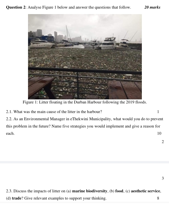 Analyse Figure 1 below and answer the questions that follow. 20 marks
2.1. What was the main cause of the litter in the harbour? 1
2.2. As an Environmental Manager in eThekwini Municipality, what would you do to prevent
this problem in the future? Name five strategies you would implement and give a reason for
each. 10
2
3
2.3. Discuss the impacts of litter on (a) marine biodiversity, (b) food, (c) aesthetic service,
(d) trade? Give relevant examples to support your thinking. 8