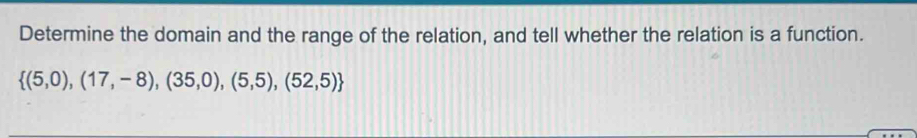 Determine the domain and the range of the relation, and tell whether the relation is a function.
 (5,0),(17,-8),(35,0),(5,5),(52,5)