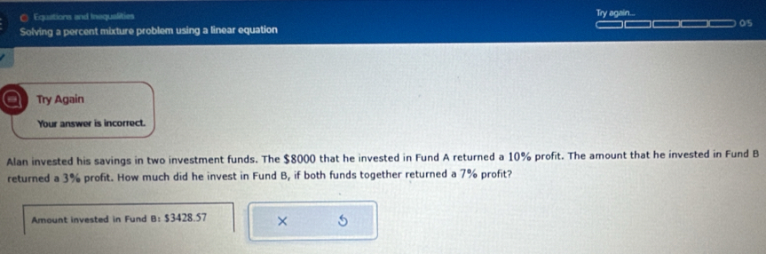 ( Equations and Inequalities Try again... 
Solving a percent mixture problem using a linear equation _____ 0/5 
a Try Again 
Your answer is incorrect. 
Alan invested his savings in two investment funds. The $8000 that he invested in Fund A returned a 10% profit. The amount that he invested in Fund B 
returned a 3% profit. How much did he invest in Fund B, if both funds together returned a 7% profit? 
Amount invested in Fund B: $3428.57 × 5