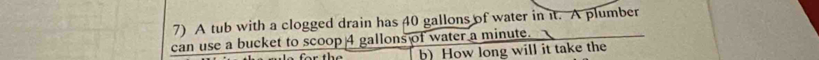 A tub with a clogged drain has 40 gallons of water in it. A plumber 
can use a bucket to scoop 4 gallons of water a minute. 
b)How long will it take the