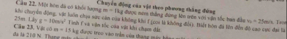 Chuyên động của vật theo phương thắng đứng 
Câu 22. Một hôn đá có khổi lượng m=1kg được ném thắng đứng lên trên với vận tốc ban đầu v_0=25m/s
khi chuyển động, vật luôn chịu sức cân của không khí f (coi là không đổi). Biết hòn đá lên đến độ cao cực đại là . Tror
25m. Lây g=10m/s^2 Tinh f và vận tốc của vật khi chạm đất 
Câu 23. Vật có m=15kg được treo vào trần của thang máy bậ 
đã là 210 N. Thang máy c