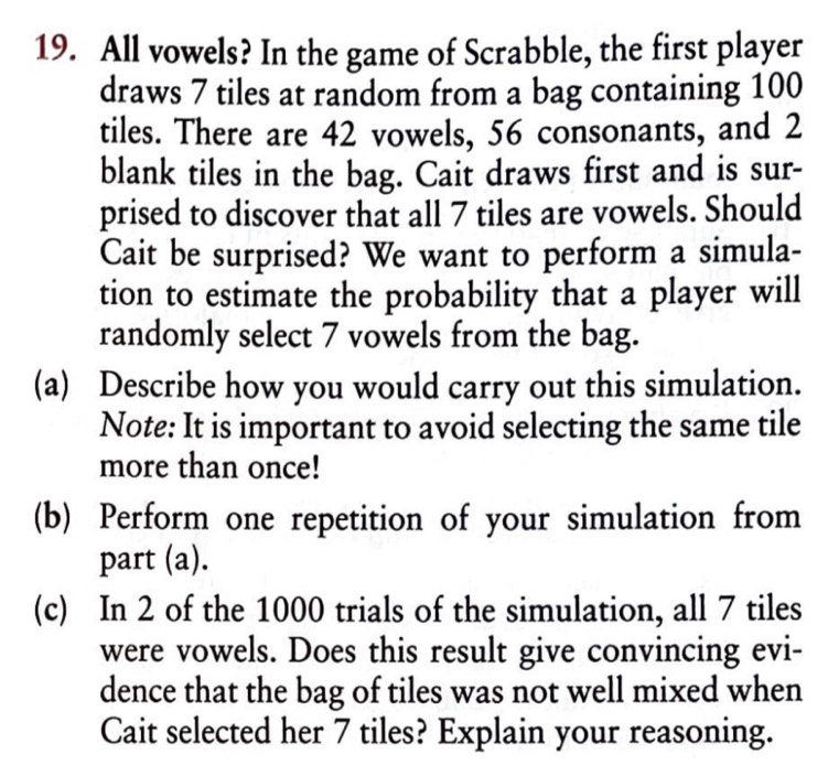 All vowels? In the game of Scrabble, the first player 
draws 7 tiles at random from a bag containing 100
tiles. There are 42 vowels, 56 consonants, and 2
blank tiles in the bag. Cait draws first and is sur- 
prised to discover that all 7 tiles are vowels. Should 
Cait be surprised? We want to perform a simula- 
tion to estimate the probability that a player will 
randomly select 7 vowels from the bag. 
(a) Describe how you would carry out this simulation. 
Note: It is important to avoid selecting the same tile 
more than once! 
(b) Perform one repetition of your simulation from 
part (a). 
(c) In 2 of the 1000 trials of the simulation, all 7 tiles 
were vowels. Does this result give convincing evi- 
dence that the bag of tiles was not well mixed when 
Cait selected her 7 tiles? Explain your reasoning.