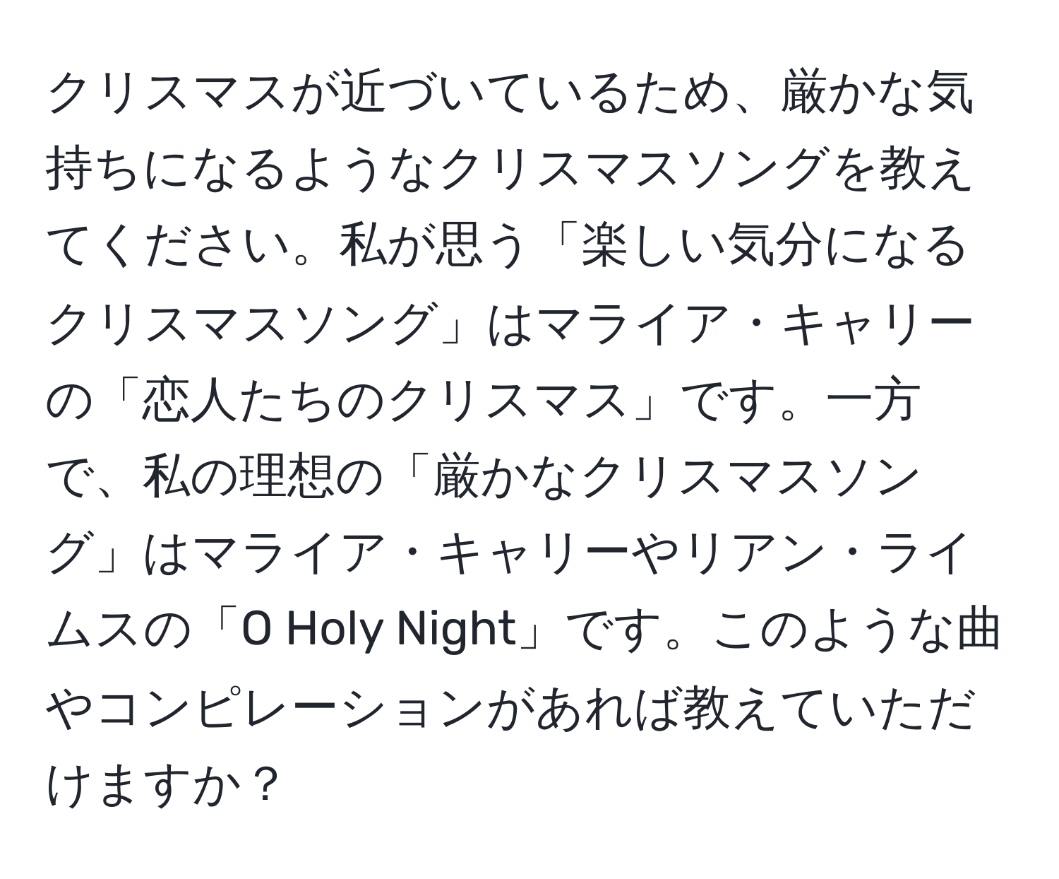 クリスマスが近づいているため、厳かな気持ちになるようなクリスマスソングを教えてください。私が思う「楽しい気分になるクリスマスソング」はマライア・キャリーの「恋人たちのクリスマス」です。一方で、私の理想の「厳かなクリスマスソング」はマライア・キャリーやリアン・ライムスの「O Holy Night」です。このような曲やコンピレーションがあれば教えていただけますか？