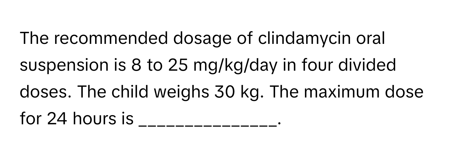 The recommended dosage of clindamycin oral suspension is 8 to 25 mg/kg/day in four divided doses. The child weighs 30 kg. The maximum dose for 24 hours is _______________.