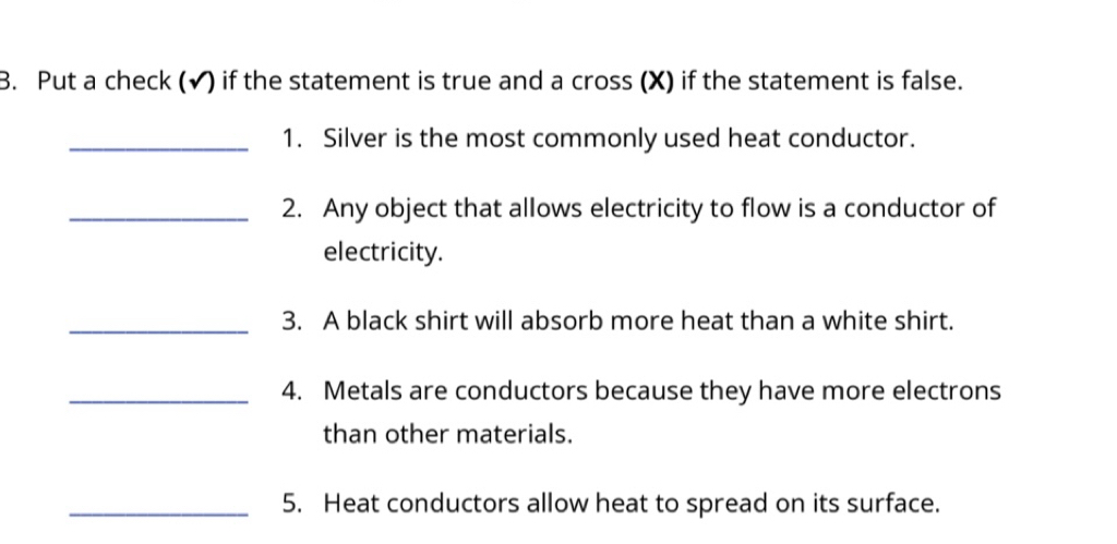 Put a check (✔) if the statement is true and a cross (X) if the statement is false. 
_1. Silver is the most commonly used heat conductor. 
_2. Any object that allows electricity to flow is a conductor of 
electricity. 
_ 
3. A black shirt will absorb more heat than a white shirt. 
_4. Metals are conductors because they have more electrons 
than other materials. 
_5. Heat conductors allow heat to spread on its surface.