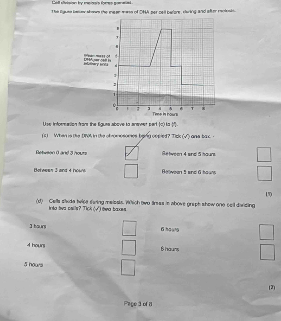 Cell division by meiosis forms gametes.
The figure below shows the mean mass of DNA per cell before, during and after meiosis.
8
7
6
Mean mass of 5
DNA per cell in
arbitrery units 4
3
2
1
1 2 3 4 5 6 7 8
Time in hours
Use information from the figure above to answer part (c) to (f).
(c) When is the DNA in the chromosomes being copied? Tick (√) one box. ·
Between 0 and 3 hours Between 4 and 5 hours
Between 3 and 4 hours Between 5 and 6 hours
(1)
(d) Cells divide twice during meiosis. Which two times in above graph show one cell dividing
into two cells? Tick (√) two boxes.
3 hours 6 hours
4 hours 8 hours
5 hours
(2)
Page 3 of 8