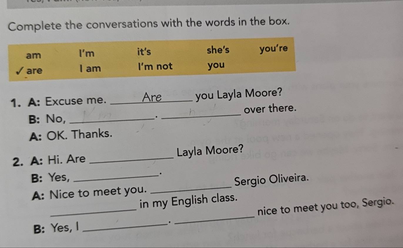 Complete the conversations with the words in the box. 
Are 
1. A: Excuse me. __you Layla Moore? 
B: No, __over there. 
. 
A: OK. Thanks. 
2. A: Hi. Are _Layla Moore? 
B: Yes,_ 
. 
A: Nice to meet you. _Sergio Oliveira. 
_ 
in my English class. 
_ 
nice to meet you too, Sergio. 
B: Yes, I_