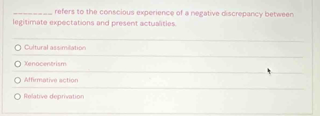 refers to the conscious experience of a negative discrepancy between
legitimate expectations and present actualities.
Cultural assimilation
Xenocentrism
Affirmative action
Relative deprivation