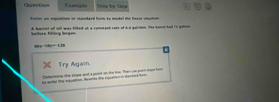 Question Example Step by Step 
D 
Enter an equation in standard form to model the linear situation. 
A barrel of oil was filled at a constant rate of 6.6 gal/min. The barrel had 12 gailons
before filling began.
66x-10y=-120
Try Again. 
Determine the slope and a point on the line. Then use point-slope form 
to write the equation. Rewrite the equation in standard form.