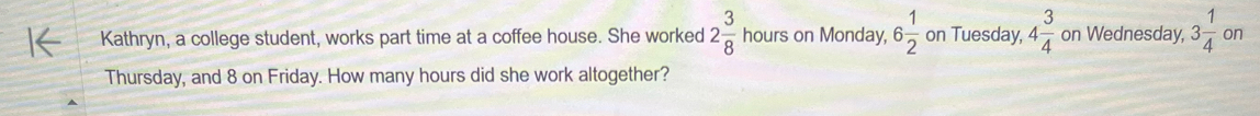 Kathryn, a college student, works part time at a coffee house. She worked 2 3/8  1 hours on Monday, 6 1/2  on Tuesday, 4 3/4  on Wednesday, 3 1/4  on 
Thursday, and 8 on Friday. How many hours did she work altogether?