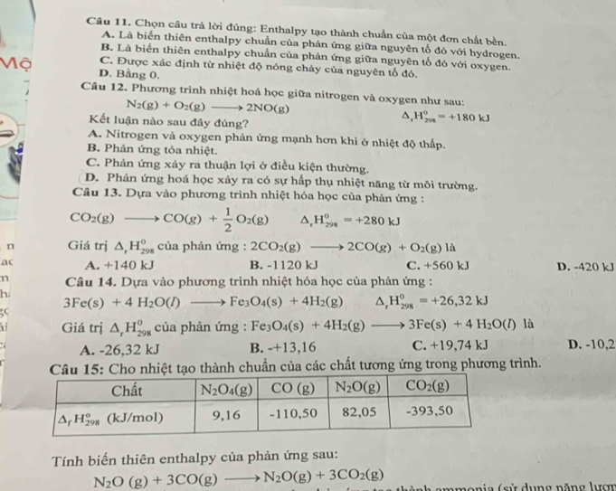 Chọn cầu trả lời đủng: Enthalpy tạo thành chuẩn của một đơn chất bèn.
A. Là biển thiên enthalpy chuẩn của phản ứng giữa nguyên tố đó với hydrogen.
B. Là biển thiên enthalpy chuẩn của phản ứng giữa nguyên tố đó với oxygen.
C. Được xác định từ nhiệt độ nóng chảy của nguyên tố đó.
Mộ D. Bằng 0.
Câu 12. Phương trình nhiệt hoá học giữa nitrogen và oxygen như sau:
N_2(g)+O_2(g)to 2NO(g)
Kết luận nào sau đây đúng?
△ ,H_(2n)^0=+180kJ
A. Nitrogen và oxygen phản ứng mạnh hơn khi ở nhiệt độ thấp.
B. Phản ứng tỏa nhiệt.
C. Phản ứng xảy ra thuận lợi ở điều kiện thường.
D. Phản ứng hoá học xảy ra có sự hấp thụ nhiệt năng từ môi trường.
Câu 13. Dựa vào phương trình nhiệt hóa học của phản ứng :
CO_2(g)to CO(g)+ 1/2 O_2(g) △ . H_(298)^0=+280kJ
n Giá trị △ _rH_(298)^0 của phản ứng : 2CO_2(g)to 2CO(g)+O_2(g)la
ac A. +140 kJ B. -1120 kJ C. +560kJ D. -420 kJ
n  Câu 14. Dựa vào phương trình nhiệt hóa học của phản ứng :
h.
3Fe(s)+4H_2O(l)to Fe_3O_4(s)+4H_2(g) m^((circ) △ _r)H_(298)^0=+26,32kJ
35
hi Giá trị △ _rH_(298)^0 của phản ứng : Fe_3O_4(s)+4H_2(g)to 3Fe(s)+4H_2O(l) là
A. -26,32 kJ B. -+13,16 C. +19,74 kJ D. -10,2
Câu 15: Cho nhiệt tạo thành chuẩn của các chất tương ứng trong phương trình.
Tính biến thiên enthalpy của phản ứng sau:
N_2O(g)+3CO(g)to N_2O(g)+3CO_2(g) thành ammonia (sử dụng năng lượ