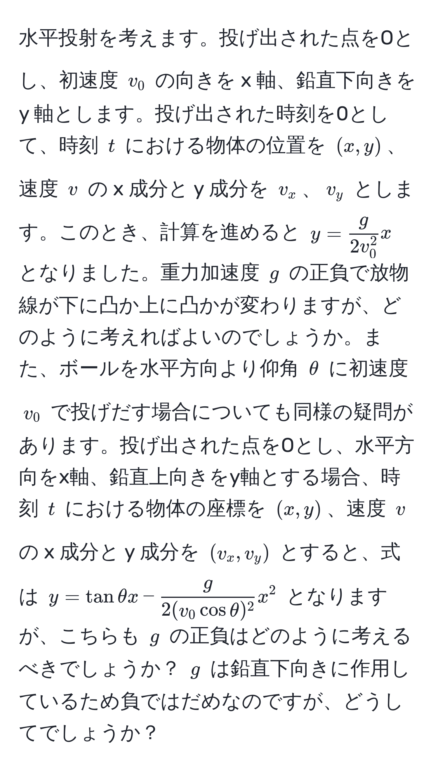 水平投射を考えます。投げ出された点をOとし、初速度 ( v_0 ) の向きを x 軸、鉛直下向きを y 軸とします。投げ出された時刻を0として、時刻 ( t ) における物体の位置を ( (x, y) )、速度 ( v ) の x 成分と y 成分を ( v_x )、( v_y ) とします。このとき、計算を進めると ( y = fracg2v_0^2 x ) となりました。重力加速度 ( g ) の正負で放物線が下に凸か上に凸かが変わりますが、どのように考えればよいのでしょうか。また、ボールを水平方向より仰角 ( θ ) に初速度 ( v_0 ) で投げだす場合についても同様の疑問があります。投げ出された点をOとし、水平方向をx軸、鉛直上向きをy軸とする場合、時刻 ( t ) における物体の座標を ( (x, y) )、速度 ( v ) の x 成分と y 成分を ( (v_x, v_y) ) とすると、式は ( y = tan θ x -  g/2(v_0 cos θ)^2  x^2 ) となりますが、こちらも ( g ) の正負はどのように考えるべきでしょうか？ ( g ) は鉛直下向きに作用しているため負ではだめなのですが、どうしてでしょうか？