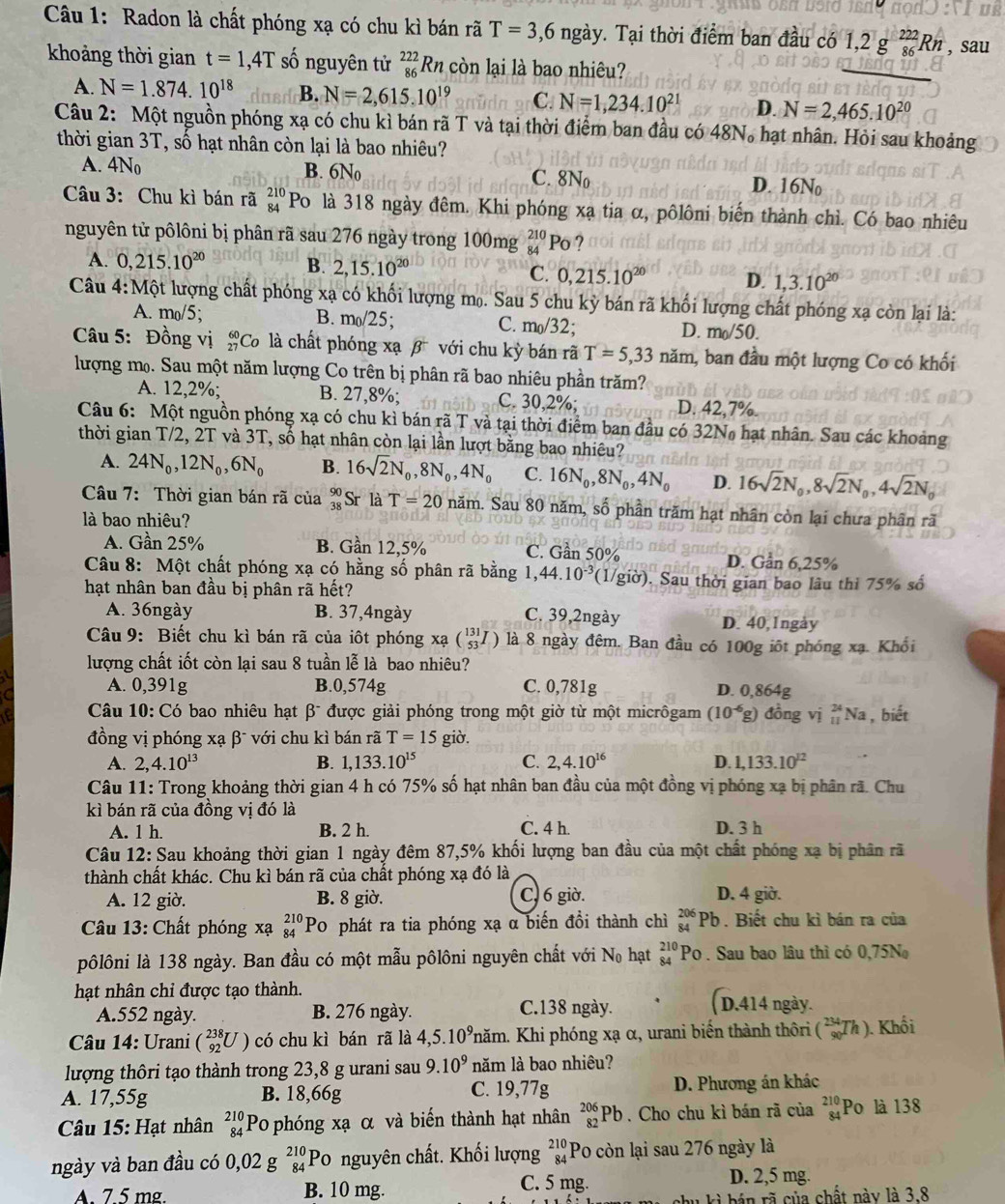 Radon là chất phóng xạ có chu kì bán rã T=3,6ng ày v. Tại thời điểm ban đầu có 1,2g_(86)^(222)Rn , sau
khoảng thời gian t=1,4T số nguyên tử beginarrayr 222 86endarray B còn lại là bao nhiêu?
A. N=1.874.10^(18) B. N=2,615.10^(19) C. N=1,234.10^(21) D. N=2,465.10^(20)
Câu 2: Một nguồn phóng xạ có chu kì bán rã T và tại thời điểm ban đầu có 48N。 hạt nhân. Hỏi sau khoảng
thời gian 3T, số hạt nhân còn lại là bao nhiêu?
A. 4N_0 B. 6No C. 8N_0 D. 16No
Câu 3: Chu kì bán rã beginarrayr 210 84endarray Po là 318 ngày đêm. Khi phóng xạ tia α, pôlôni biến thành chì. Có bao nhiêu
nguyên tử pôlôni bị phân rã sau 276 ngày trong 100mg beginarrayr 210 84endarray P_0 ?
A. 0,215.10^(20) B. 2,15.10^(20) C. 0,215.10^(20) D. 1,3.10^(20)
Câu 4:Một lượng chất phóng xạ có khối lượng mọ. Sau 5 chu kỳ bán rã khối lượng chất phóng xạ còn lại là:
A. m_0/5; B. m_0/25; C. m_0/32: D. m_0/50.
Câu 5: Đồng vị _(27)^(60)Ca 6 là chất phóng xạ β với chu kỳ bán rã T=5,33nam 1, ban đầu một lượng Co có khối
lượng mọ. Sau một năm lượng Co trên bị phân rã bao nhiêu phần trăm?
A. 12,2%; B. 27,8%; C. 30,2%; D. 42,7%.
Câu 6: Một nguồn phóng xạ có chu kì bán rã T và tại thời điểm ban đầu có 32N hạt nhân. Sau các khoảng
thời gian T/2, 2T và 3T, số hạt nhân còn lại lần lượt bằng bao nhiêu?
A. 24N_0,12N_0,6N_0 B. 16sqrt(2)N_0,8N_0,4N_0 C. 16N_0,8N_0,4N_0 D. 16sqrt(2)N_0,8sqrt(2)N_0,4sqrt(2)N_0
Câu 7: Thời gian bán rã của beginarrayr 90 38endarray Sr là T=20nam. Sau 80 năm, shat 0 phần trăm hạt nhân còn lại chưa phân rã
là bao nhiêu?
A. Gần 25% B. Gần 12,5% C. Gần 50° D. Gần 6,25%
Câu 8: Một chất phóng xạ có hằng số phân rã bằng 1,, 44.10^(-3) (1/giờ). Sau thời gian bao lâu thì 75% số
hạt nhân ban đầu bị phân rã hết?
A. 36ngày B. 37,4ngày C. 39,2ngày
D. 40,1ngày
Câu 9: Biết chu kì bán rã của iôt phóng xabeginpmatrix 131 53endpmatrix là 8 ngày đêm. Ban đầu có 100g iốt phóng xạ. Khổi
lượng chất iốt còn lại sau 8 tuần lễ là bao nhiêu?
A. 0,391g B.0,574g C. 0,781g D. 0,864g
Câu 10:C_0 bao nhiêu hạt βĩ được giải phóng trong một giờ từ một micrôgam (10^(-6)g ) đồng vị _(11)^(24)N la , biết
đồng vị phóng xạ β¯ với chu kì bán rã T=15 giờ.
A. 2,4.10^(13) B. 1,133.10^(15) C. 2,4.10^(16) D. 1,133.10^(12)
Câu 11: Trong khoảng thời gian 4 h có 75% số hạt nhân ban đầu của một đồng vị phóng xạ bị phân rã. Chu
kì bán rã của đồng vị đó là
A. 1 h. B. 2 h. C. 4 h. D. 3 h
Câu 12: Sau khoảng thời gian 1 ngày đêm 87,5% khối lượng ban đầu của một chất phóng xạ bị phân rã
thành chất khác. Chu kì bán rã của chất phóng xạ đó là
A. 12 giờ. B. 8 giờ. C, 6 giờ. D. 4 giờ.
Câu 13: Chất phóng xạ _(84)^(210)Pc 0 phát ra tia phóng xạ α biến đồi thành chì beginarrayr 206 84endarray Pb . Biết chu kì bán ra của
pôlôni là 138 ngày. Ban đầu có một mẫu pôlôni nguyên chất với N_0 hạt beginarrayr 210 84endarray Po . Sau bao lâu thì có 0,75N
hạt nhân chi được tạo thành.
A.552 ngày. B. 276 ngày. C.138 ngày. ( D.414 ngày.
Câu 14: Urani (_(92)^(238)U) có chu kì bán rã là 4,5.10^9 Khăm. Khi phóng xạ α, urani biến thành thôri (_(90)^(234)Th). Khối
lượng thôri tạo thành trong 23,8 g urani sau 9.10^9 năm là bao nhiêu?
A. 17,55g B. 18,66g C. 19,77g D. Phương án khác
Câu 15: Hạt nhân beginarrayr 210 84endarray Po phóng xạ α và biến thành hạt nhân _(82)^(206)Pb. Cho chu kì bán rã của beginarrayr 210 84endarray Po là 138
ngày và ban đầu có 0,02gbeginarrayr 210 84endarray Po nguyên chất. Khối lượng beginarrayr 210 84endarray Po còn lại sau 276 ngày là
A. 7.5 mg. B. 10 mg.
C. 5 mg. D. 2,5 mg.
i  b n  r  của chất này là 3.8