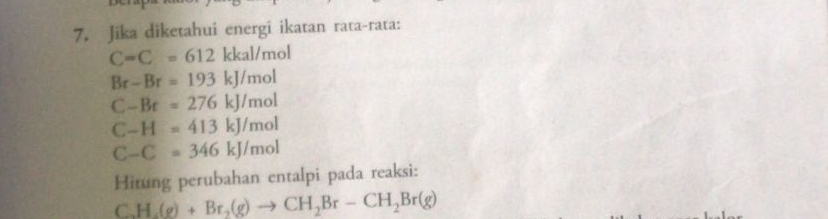 Jika diketahui energi ikatan rata-rata:
C=C=612kkal/mol
Br-Br=193kJ/mol
C-Br=276kJ/mol
C-H=413kJ/mol
C-C=346kJ/mol
Hitung perubahan entalpi pada reaksi: 
C. H_2(g)+Br_2(g)to CH_2Br-CH_2Br(g)