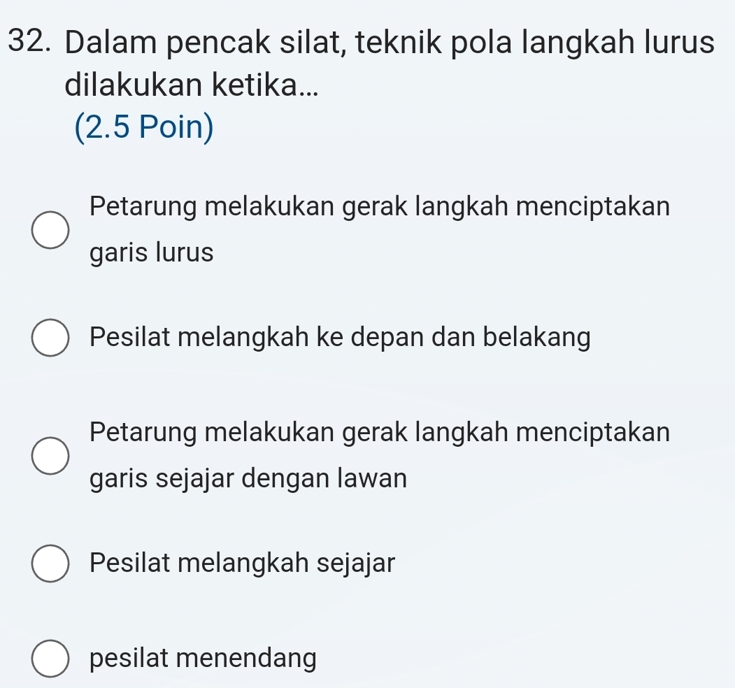 Dalam pencak silat, teknik pola langkah lurus
dilakukan ketika...
(2.5 Poin)
Petarung melakukan gerak langkah menciptakan
garis lurus
Pesilat melangkah ke depan dan belakang
Petarung melakukan gerak langkah menciptakan
garis sejajar dengan lawan
Pesilat melangkah sejajar
pesilat menendang