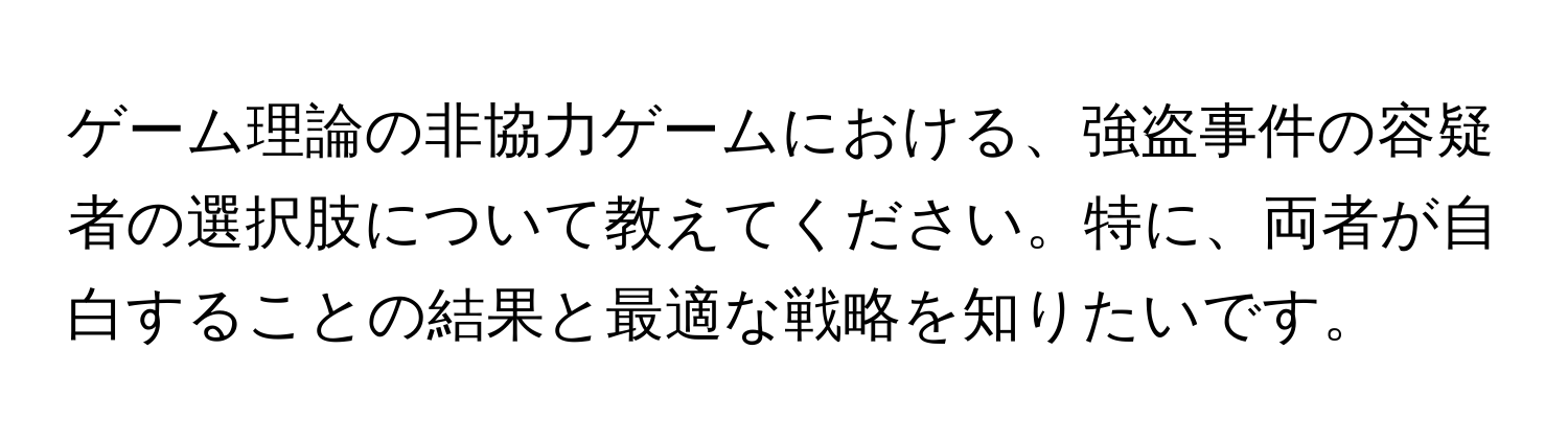 ゲーム理論の非協力ゲームにおける、強盗事件の容疑者の選択肢について教えてください。特に、両者が自白することの結果と最適な戦略を知りたいです。