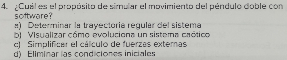 ¿Cuál es el propósito de simular el movimiento del péndulo doble con
software?
a) Determinar la trayectoria regular del sistema
b) Visualizar cómo evoluciona un sistema caótico
c) Simplificar el cálculo de fuerzas externas
d) Eliminar las condiciones iniciales