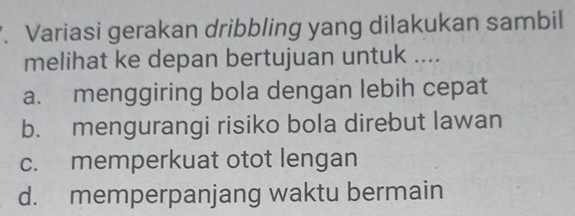 Variasi gerakan dribbling yang dilakukan sambil
melihat ke depan bertujuan untuk ....
a. menggiring bola dengan lebih cepat
b. mengurangi risiko bola direbut lawan
c. memperkuat otot lengan
d. memperpanjang waktu bermain