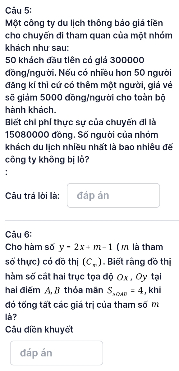 Một công ty du lịch thông báo giá tiền 
cho chuyến đi tham quan của một nhóm 
khách như sau:
50 khách đầu tiên có giá 300000
đồng/người. Nếu có nhiều hơn 50 người 
đăng kí thì cứ có thêm một người, giá vé 
sẽ giảm 5000 đồng/người cho toàn bộ 
hành khách. 
Biết chi phí thực sự của chuyến đi là
15080000 đồng. Số người của nhóm 
khách du lịch nhiều nhất là bao nhiêu để 
công ty không bị lỗ? 
: 
Câu trả lời là: đáp án 
Câu 6: 
Cho hàm số y=2x+m-1 ( m là tham 
số thực) có đồ thị (C_m). Biết rằng đồ thị 
hàm số cắt hai trục tọa độ Ox , Oy tại 
hai điểm A, B thỏa mãn S_△ OAB=4 , khi 
đó tổng tất các giá trị của tham số m 
là? 
Câu điền khuyết 
đáp án