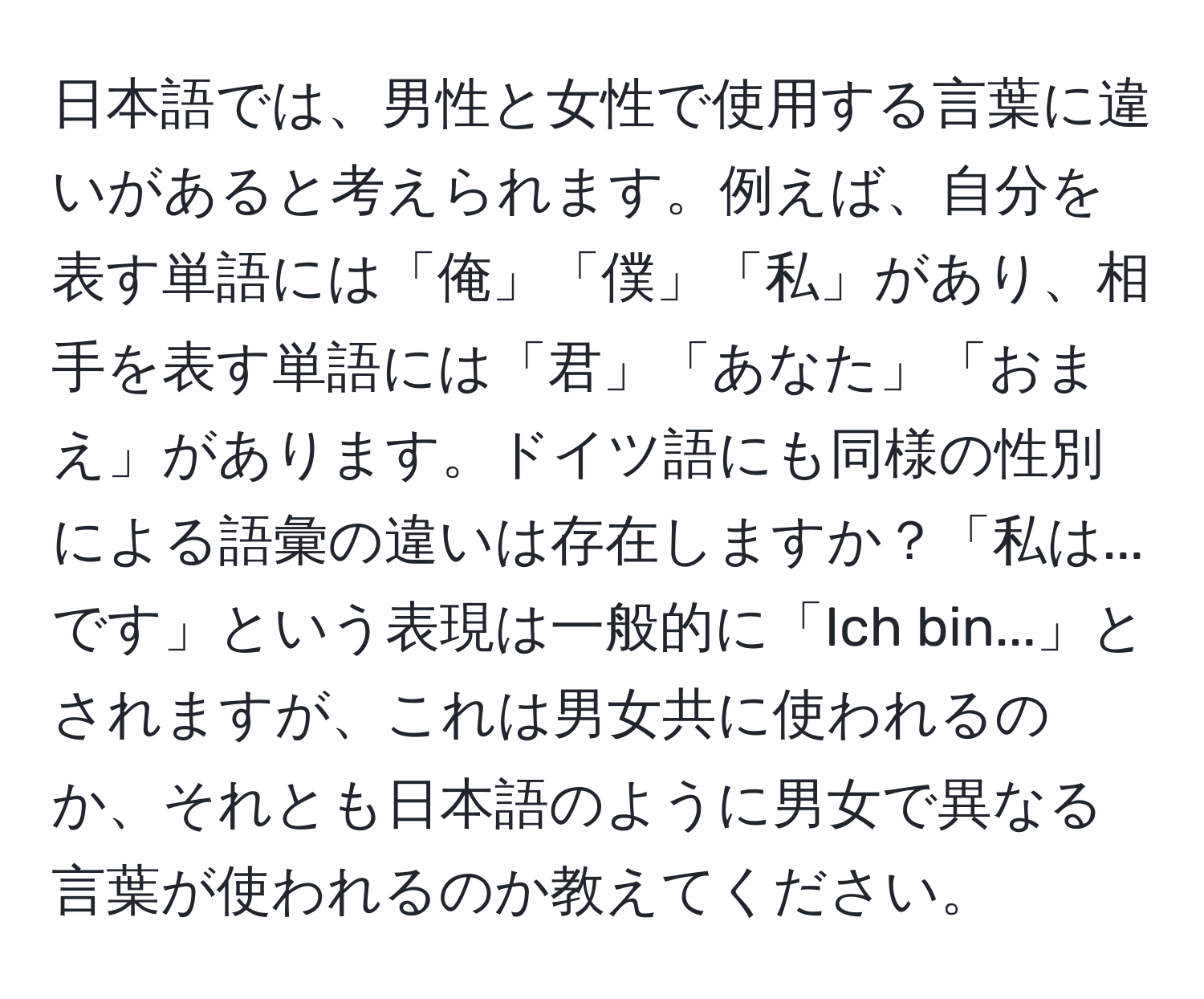 日本語では、男性と女性で使用する言葉に違いがあると考えられます。例えば、自分を表す単語には「俺」「僕」「私」があり、相手を表す単語には「君」「あなた」「おまえ」があります。ドイツ語にも同様の性別による語彙の違いは存在しますか？「私は...です」という表現は一般的に「Ich bin...」とされますが、これは男女共に使われるのか、それとも日本語のように男女で異なる言葉が使われるのか教えてください。