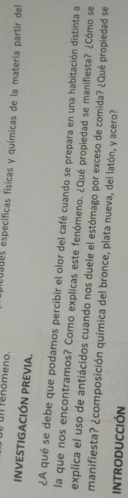 de un fenómeno. 
edades específicas físicas y químicas de la materia partir del 
INVESTIGACIÓN PREVIA. 
¿A qué se debe que podamos percibir el olor del café cuando se prepara en una habitación distinta a 
la que nos encontramos? Como explicas este fenómeno. ¿Qué propiedad se manifiesta? ¿Cómo se 
explica el uso de antiácidos cuando nos duele el estómago por exceso de comida? ¿Qué propiedad se 
manifiesta? ¿composición química del bronce, plata nueva, del latón, y acero? 
INTRODUCCIÓN