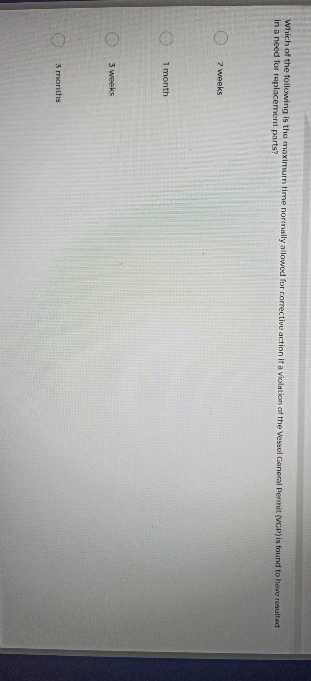 Which of the following is the maximum time normally allowed for corrective action if a violation of the Vessel General Permit (VGP) is found to have resulted
in a need for replacement parts?
2 weeks
1 month
3 weeks
3 months