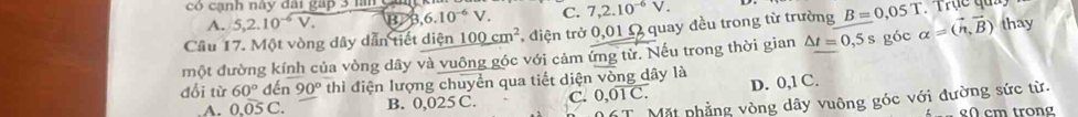 có cạnh này đài gáp 3 nn c
A. 5, 2.10^(-6)V. B>B, 6.10^(-6)V. C. 7, 2.10^(-6)V. 
Cầu 17. Một vòng dây dẫn tiết diện 100cm^2 *, điện trở 0,01Ω quay đều trong từ trường B=0,05T. Trụể quả 
một đường kính của vòng dây và vuông góc với cảm ứng từ. Nếu trong thời gian △ t=0,5s góc alpha =(vector n,vector B) thay
đổi từ 60° đé n90° thì điện lượng chuyển qua tiết diện v^2 ông dây là
A. 0. 05C B. 0,025 C. C. 0,01overline C. D. 0,1 C.
6T Mặt phẳng vòng dây vuông góc với đường sức từ.
g0 cm trong