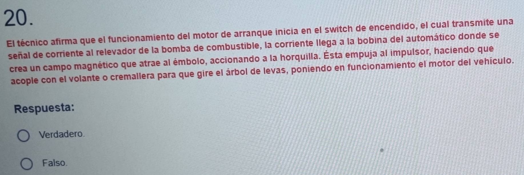 El técnico afirma que el funcionamiento del motor de arranque inicia en el switch de encendido, el cual transmite una
señal de corriente al relevador de la bomba de combustible, la corriente llega a la bobina del automático donde se
crea un campo magnético que atrae al émbolo, accionando a la horquilla. Ésta empuja al impulsor, haciendo que
acople con el volante o cremallera para que gire el árbol de levas, poniendo en funcionamiento el motor del vehículo.
Respuesta:
Verdadero.
Falso.