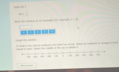 Solve for f.
40≤  f/-7 
Write the solution as an inequality (for example, (>9).
4 z
Graph the solution.
To draw a ray, plot an endpoint and select an arrow. Select an endpoint to change it from
closed to open. Select the middle of the ray to delete it.
Save answer