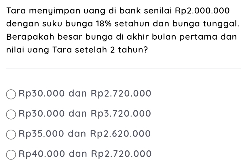 Tara menyimpan uang di bank senilai Rp2.000.000
dengan suku bunga 18% setahun dan bunga tunggal.
Berapakah besar bunga di akhir bulan pertama dan
nilai uang Tara setelah 2 tahun?
Rp30.000 dan Rp2.720.000
Rp30.000 dan Rp3.720.000
Rp35.000 dan Rp2.620.000
Rp40.000 dan Rp2.720.000