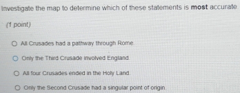 Investigate the map to determine which of these statements is most accurate
(1 point)
All Crusades had a pathway through Rome
Only the Third Crusade involved England
All four Crusades ended in the Holy Land.
Only the Second Crusade had a singular point of origin