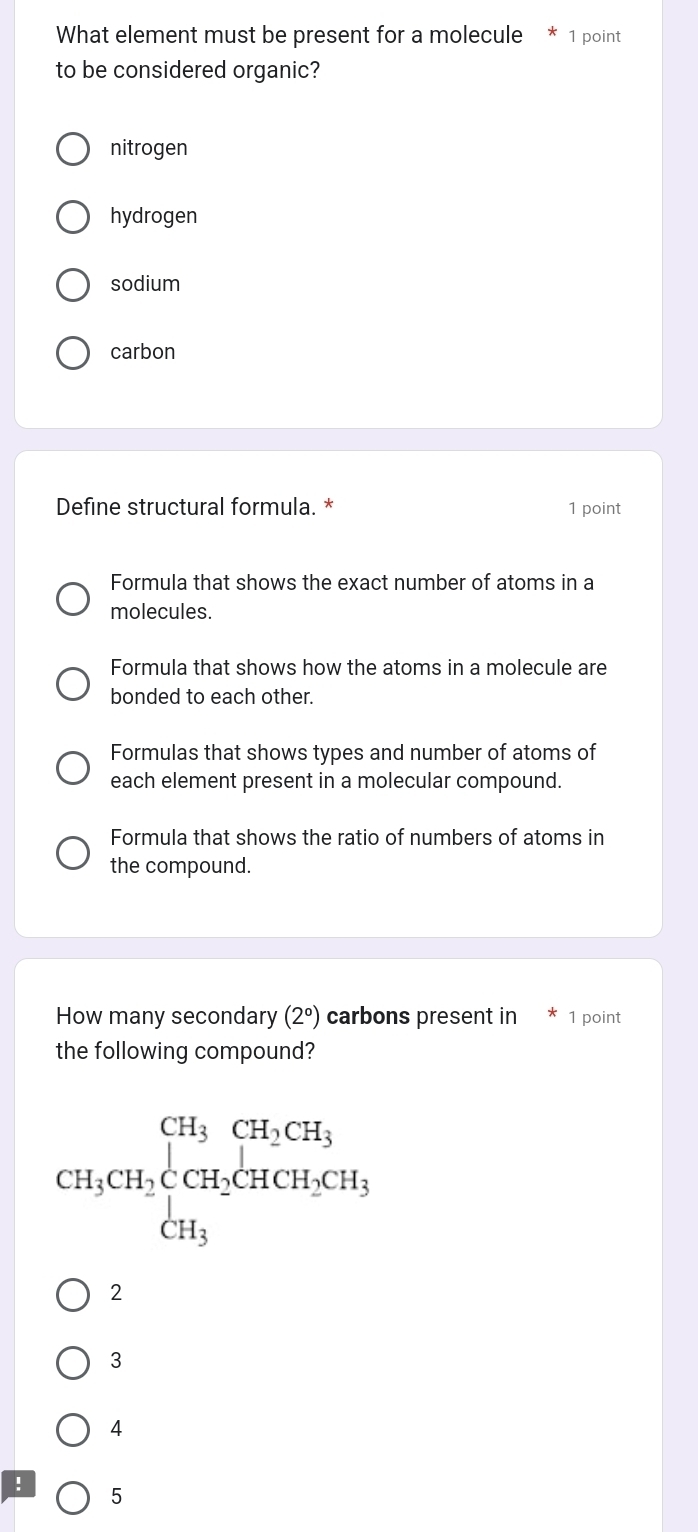 What element must be present for a molecule * 1 point
to be considered organic?
nitrogen
hydrogen
sodium
carbon
Define structural formula. * 1 point
Formula that shows the exact number of atoms in a
molecules.
Formula that shows how the atoms in a molecule are
bonded to each other.
Formulas that shows types and number of atoms of
each element present in a molecular compound.
Formula that shows the ratio of numbers of atoms in
the compound.
How many secondary (2°) carbons present in * 1 point
the following compound?
CH_3CH_2beginarrayl CH_3CH_2CH_3 CH_3CH_2CH_2CH_3 CH_3endarray.
2
3
4
! 5