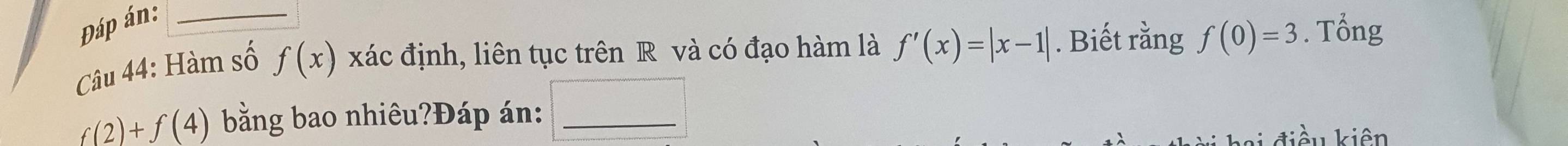 Đáp án:_ 
Câu 44: Hàm số f(x) xác định, liên tục trên R và có đạo hàm là f'(x)=|x-1|. Biết rằng f(0)=3. Tổng
f(2)+f(4) bằng bao nhiêu?Đáp án:_ 
tiể u kiên